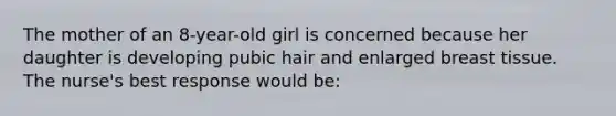 The mother of an 8-year-old girl is concerned because her daughter is developing pubic hair and enlarged breast tissue. The nurse's best response would be: