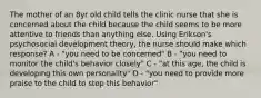 The mother of an 8yr old child tells the clinic nurse that she is concerned about the child because the child seems to be more attentive to friends than anything else. Using Erikson's psychosocial development theory, the nurse should make which response? A - "you need to be concerned" B - "you need to monitor the child's behavior closely" C - "at this age, the child is developing this own personality" D - "you need to provide more praise to the child to stop this behavior"