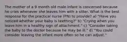 The mother of a 9 month old male infant is concerned because he cries whenever she leaves him with a sitter. What is the best response for the practical nurse (PN) to provide? a) "Have you noticed whether your baby is teething?" b) "Crying when you leave him in a healthy sign of attachment." c) "Consider taking the baby to the doctor because he may be ill." d) "You could consider leaving the infant more often so he can adjust."