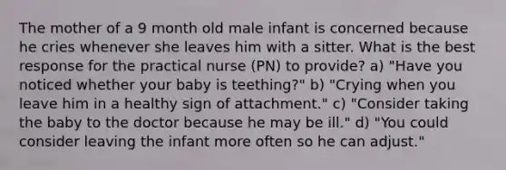 The mother of a 9 month old male infant is concerned because he cries whenever she leaves him with a sitter. What is the best response for the practical nurse (PN) to provide? a) "Have you noticed whether your baby is teething?" b) "Crying when you leave him in a healthy sign of attachment." c) "Consider taking the baby to the doctor because he may be ill." d) "You could consider leaving the infant more often so he can adjust."