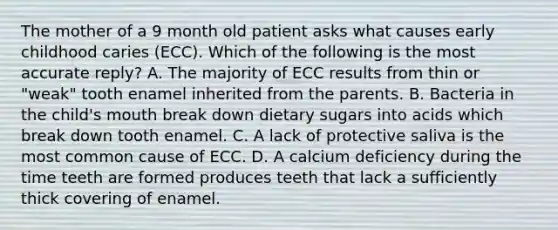 The mother of a 9 month old patient asks what causes early childhood caries (ECC). Which of the following is the most accurate reply? A. The majority of ECC results from thin or "weak" tooth enamel inherited from the parents. B. Bacteria in the child's mouth break down dietary sugars into acids which break down tooth enamel. C. A lack of protective saliva is the most common cause of ECC. D. A calcium deficiency during the time teeth are formed produces teeth that lack a sufficiently thick covering of enamel.