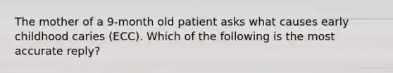 The mother of a 9-month old patient asks what causes early childhood caries (ECC). Which of the following is the most accurate reply?