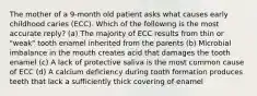 The mother of a 9-month old patient asks what causes early childhood caries (ECC). Which of the following is the most accurate reply? (a) The majority of ECC results from thin or "weak" tooth enamel inherited from the parents (b) Microbial imbalance in the mouth creates acid that damages the tooth enamel (c) A lack of protective saliva is the most common cause of ECC (d) A calcium deficiency during tooth formation produces teeth that lack a sufficiently thick covering of enamel