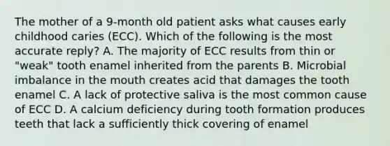 The mother of a 9-month old patient asks what causes early childhood caries (ECC). Which of the following is the most accurate reply? A. The majority of ECC results from thin or "weak" tooth enamel inherited from the parents B. Microbial imbalance in the mouth creates acid that damages the tooth enamel C. A lack of protective saliva is the most common cause of ECC D. A calcium deficiency during tooth formation produces teeth that lack a sufficiently thick covering of enamel