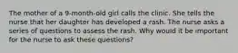 The mother of a 9-month-old girl calls the clinic. She tells the nurse that her daughter has developed a rash. The nurse asks a series of questions to assess the rash. Why would it be important for the nurse to ask these questions?