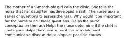 The mother of a 9-month-old girl calls the clinic. She tells the nurse that her daughter has developed a rash. The nurse asks a series of questions to assess the rash. Why would it be important for the nurse to ask these questions? Helps the nurse conceptualize the rash Helps the nurse determine if the child is contagious Helps the nurse know if this is a childhood communicable disease Helps pinpoint possible causes