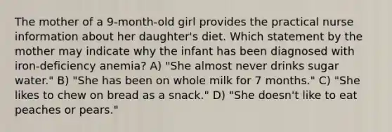 The mother of a 9-month-old girl provides the practical nurse information about her daughter's diet. Which statement by the mother may indicate why the infant has been diagnosed with iron-deficiency anemia? A) "She almost never drinks sugar water." B) "She has been on whole milk for 7 months." C) "She likes to chew on bread as a snack." D) "She doesn't like to eat peaches or pears."