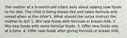 The mother of a 9-month-old infant asks about adding new foods to his diet. The child is being breast-fed and takes formula and cereal when at the sitter's. What should the nurse instruct the mother to do? 1. Mix new foods with formula or breast milk. 2. Mix new foods with more familiar foods. 3. Offer new foods one at a time. 4. Offer new foods after giving formula or breast milk.