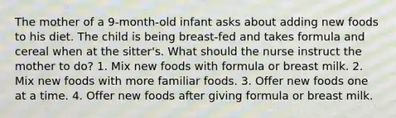 The mother of a 9-month-old infant asks about adding new foods to his diet. The child is being breast-fed and takes formula and cereal when at the sitter's. What should the nurse instruct the mother to do? 1. Mix new foods with formula or breast milk. 2. Mix new foods with more familiar foods. 3. Offer new foods one at a time. 4. Offer new foods after giving formula or breast milk.