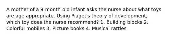 A mother of a 9-month-old infant asks the nurse about what toys are age appropriate. Using Piaget's theory of development, which toy does the nurse recommend? 1. Building blocks 2. Colorful mobiles 3. Picture books 4. Musical rattles