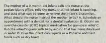 The mother of a 9-month-old infant calls the nurse at the pediatrician's office, tells the nurse that her infant is teething, and asks what can be done to relieve the infant's discomfort. What should the nurse instruct the mother to do? A. Schedule an appointment with a dentist for a dental evaluation B. Obtain an over-the-counter (OTC) topical medication for gum-pain relief C. Rub the infant's gums with baby aspirin that has been dissolved in water D. Give the infant cool liquids or a Popsicle and hard foods such as dry toast