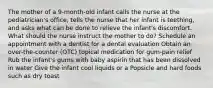 The mother of a 9-month-old infant calls the nurse at the pediatrician's office, tells the nurse that her infant is teething, and asks what can be done to relieve the infant's discomfort. What should the nurse instruct the mother to do? Schedule an appointment with a dentist for a dental evaluation Obtain an over-the-counter (OTC) topical medication for gum-pain relief Rub the infant's gums with baby aspirin that has been dissolved in water Give the infant cool liquids or a Popsicle and hard foods such as dry toast