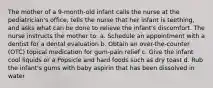 The mother of a 9-month-old infant calls the nurse at the pediatrician's office, tells the nurse that her infant is teething, and asks what can be done to relieve the infant's discomfort. The nurse instructs the mother to: a. Schedule an appointment with a dentist for a dental evaluation b. Obtain an over-the-counter (OTC) topical medication for gum-pain relief c. Give the infant cool liquids or a Popsicle and hard foods such as dry toast d. Rub the infant's gums with baby aspirin that has been dissolved in water