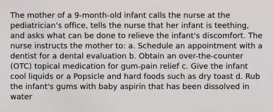 The mother of a 9-month-old infant calls the nurse at the pediatrician's office, tells the nurse that her infant is teething, and asks what can be done to relieve the infant's discomfort. The nurse instructs the mother to: a. Schedule an appointment with a dentist for a dental evaluation b. Obtain an over-the-counter (OTC) topical medication for gum-pain relief c. Give the infant cool liquids or a Popsicle and hard foods such as dry toast d. Rub the infant's gums with baby aspirin that has been dissolved in water