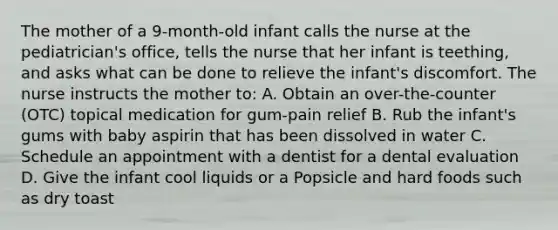 The mother of a 9-month-old infant calls the nurse at the pediatrician's office, tells the nurse that her infant is teething, and asks what can be done to relieve the infant's discomfort. The nurse instructs the mother to: A. Obtain an over-the-counter (OTC) topical medication for gum-pain relief B. Rub the infant's gums with baby aspirin that has been dissolved in water C. Schedule an appointment with a dentist for a dental evaluation D. Give the infant cool liquids or a Popsicle and hard foods such as dry toast