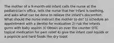 The mother of a 9-month-old infant calls the nurse at the pediatrician's office, tells the nurse that her infant is teething, and asks what can be done to relieve the infant's discomfort. What should the nurse instruct the mother to do? 1) schedule an appointment with a dentist for evaluation 2) rub the infants gums with baby aspirin 3) Obtain an over the counter OTC topical medication for pain relief 4) give the infant cool liquids or a popsicle and hard foods like dry toast