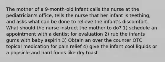 The mother of a 9-month-old infant calls the nurse at the pediatrician's office, tells the nurse that her infant is teething, and asks what can be done to relieve the infant's discomfort. What should the nurse instruct the mother to do? 1) schedule an appointment with a dentist for evaluation 2) rub the infants gums with baby aspirin 3) Obtain an over the counter OTC topical medication for pain relief 4) give the infant cool liquids or a popsicle and hard foods like dry toast