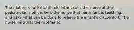 The mother of a 9-month-old infant calls the nurse at the pediatrician's office, tells the nurse that her infant is teething, and asks what can be done to relieve the infant's discomfort. The nurse instructs the mother to: