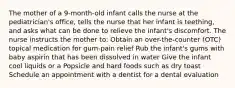 The mother of a 9-month-old infant calls the nurse at the pediatrician's office, tells the nurse that her infant is teething, and asks what can be done to relieve the infant's discomfort. The nurse instructs the mother to: Obtain an over-the-counter (OTC) topical medication for gum-pain relief Rub the infant's gums with baby aspirin that has been dissolved in water Give the infant cool liquids or a Popsicle and hard foods such as dry toast Schedule an appointment with a dentist for a dental evaluation