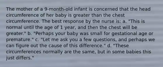 The mother of a 9-month-old infant is concerned that the head circumference of her baby is greater than the chest circumference. The best response by the nurse is: a. "This is normal until the age of 1 year, and then the chest will be greater." b. "Perhaps your baby was small for gestational age or premature." c. "Let me ask you a few questions, and perhaps we can figure out the cause of this difference." d. "These circumferences normally are the same, but in some babies this just differs."