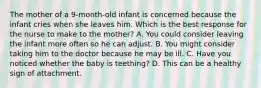 The mother of a 9-month-old infant is concerned because the infant cries when she leaves him. Which is the best response for the nurse to make to the mother? A. You could consider leaving the infant more often so he can adjust. B. You might consider taking him to the doctor because he may be ill. C. Have you noticed whether the baby is teething? D. This can be a healthy sign of attachment.