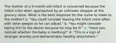 The mother of a 9-month-old infant is concerned because the infant cries when approached by an unknown shopper at the grocery store. What is the best response for the nurse to make to the mother? a. "You could consider leaving the infant more often with other people so he can adjust." b. "You might consider taking him to the doctor because he may be ill." c. "Have you noticed whether the baby is teething?" d. "This is a sign of stranger anxiety and demonstrates healthy attachment."