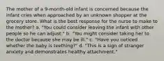 The mother of a 9-month-old infant is concerned because the infant cries when approached by an unknown shopper at the grocery store. What is the best response for the nurse to make to the mother? a. "You could consider leaving the infant with other people so he can adjust." b. "You might consider taking her to the doctor because she may be ill." c. "Have you noticed whether the baby is teething?" d. "This is a sign of stranger anxiety and demonstrates healthy attachment."