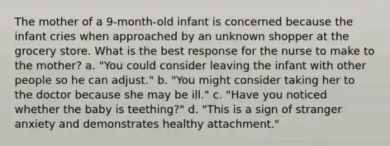 The mother of a 9-month-old infant is concerned because the infant cries when approached by an unknown shopper at the grocery store. What is the best response for the nurse to make to the mother? a. "You could consider leaving the infant with other people so he can adjust." b. "You might consider taking her to the doctor because she may be ill." c. "Have you noticed whether the baby is teething?" d. "This is a sign of stranger anxiety and demonstrates healthy attachment."