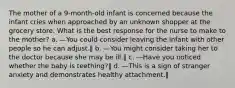 The mother of a 9-month-old infant is concerned because the infant cries when approached by an unknown shopper at the grocery store. What is the best response for the nurse to make to the mother? a. ―You could consider leaving the infant with other people so he can adjust.‖ b. ―You might consider taking her to the doctor because she may be ill.‖ c. ―Have you noticed whether the baby is teething?‖ d. ―This is a sign of stranger anxiety and demonstrates healthy attachment.‖