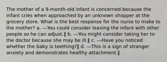 The mother of a 9-month-old infant is concerned because the infant cries when approached by an unknown shopper at the grocery store. What is the best response for the nurse to make to the mother? a. ―You could consider leaving the infant with other people so he can adjust.‖ b. ―You might consider taking her to the doctor because she may be ill.‖ c. ―Have you noticed whether the baby is teething?‖ d. ―This is a sign of stranger anxiety and demonstrates healthy attachment.‖