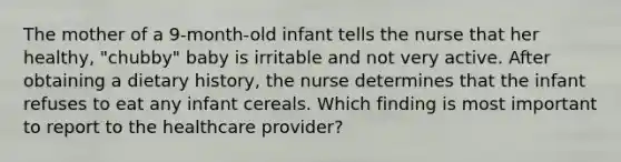 The mother of a 9-month-old infant tells the nurse that her healthy, "chubby" baby is irritable and not very active. After obtaining a dietary history, the nurse determines that the infant refuses to eat any infant cereals. Which finding is most important to report to the healthcare provider?