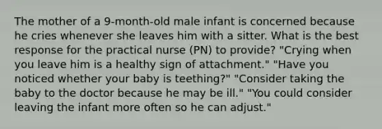 The mother of a 9-month-old male infant is concerned because he cries whenever she leaves him with a sitter. What is the best response for the practical nurse (PN) to provide? "Crying when you leave him is a healthy sign of attachment." "Have you noticed whether your baby is teething?" "Consider taking the baby to the doctor because he may be ill." "You could consider leaving the infant more often so he can adjust."