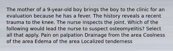 The mother of a 9-year-old boy brings the boy to the clinic for an evaluation because he has a fever. The history reveals a recent trauma to the knee. The nurse inspects the joint. Which of the following would lead the nurse to suspect osteomyelitis? Select all that apply. Pain on palpation Drainage from the area Coolness of the area Edema of the area Localized tenderness