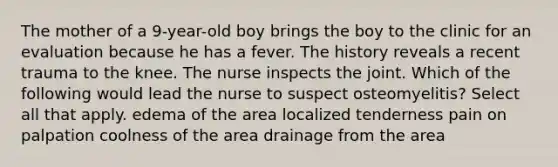 The mother of a 9-year-old boy brings the boy to the clinic for an evaluation because he has a fever. The history reveals a recent trauma to the knee. The nurse inspects the joint. Which of the following would lead the nurse to suspect osteomyelitis? Select all that apply. edema of the area localized tenderness pain on palpation coolness of the area drainage from the area