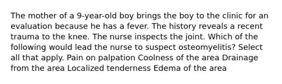 The mother of a 9-year-old boy brings the boy to the clinic for an evaluation because he has a fever. The history reveals a recent trauma to the knee. The nurse inspects the joint. Which of the following would lead the nurse to suspect osteomyelitis? Select all that apply. Pain on palpation Coolness of the area Drainage from the area Localized tenderness Edema of the area