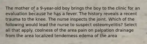 The mother of a 9-year-old boy brings the boy to the clinic for an evaluation because he has a fever. The history reveals a recent trauma to the knee. The nurse inspects the joint. Which of the following would lead the nurse to suspect osteomyelitis? Select all that apply. coolness of the area pain on palpation drainage from the area localized tenderness edema of the area