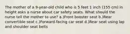 The mother of a 9-year-old child who is 5 feet 1 inch (155 cm) in height asks a nurse about car safety seats. What should the nurse tell the mother to use? a.)Front booster seat b.)Rear convertible seat c.)Forward-facing car seat d.)Rear seat using lap and shoulder seat belts