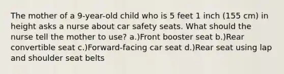 The mother of a 9-year-old child who is 5 feet 1 inch (155 cm) in height asks a nurse about car safety seats. What should the nurse tell the mother to use? a.)Front booster seat b.)Rear convertible seat c.)Forward-facing car seat d.)Rear seat using lap and shoulder seat belts