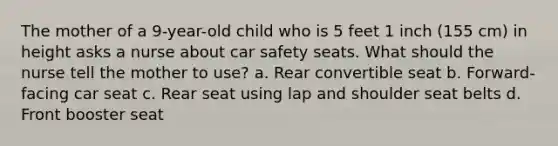 The mother of a 9-year-old child who is 5 feet 1 inch (155 cm) in height asks a nurse about car safety seats. What should the nurse tell the mother to use? a. Rear convertible seat b. Forward-facing car seat c. Rear seat using lap and shoulder seat belts d. Front booster seat