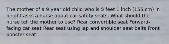 The mother of a 9-year-old child who is 5 feet 1 inch (155 cm) in height asks a nurse about car safety seats. What should the nurse tell the mother to use? Rear convertible seat Forward-facing car seat Rear seat using lap and shoulder seat belts Front booster seat