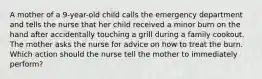 A mother of a 9-year-old child calls the emergency department and tells the nurse that her child received a minor burn on the hand after accidentally touching a grill during a family cookout. The mother asks the nurse for advice on how to treat the burn. Which action should the nurse tell the mother to immediately perform?