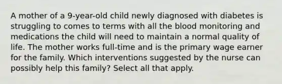 A mother of a 9-year-old child newly diagnosed with diabetes is struggling to comes to terms with all the blood monitoring and medications the child will need to maintain a normal quality of life. The mother works full-time and is the primary wage earner for the family. Which interventions suggested by the nurse can possibly help this family? Select all that apply.