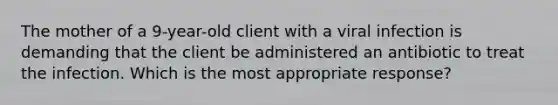 The mother of a 9-year-old client with a viral infection is demanding that the client be administered an antibiotic to treat the infection. Which is the most appropriate response?