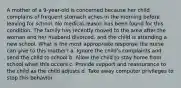 A mother of a 9-year-old is concerned because her child complains of frequent stomach aches in the morning before leaving for school. No medical reason has been found for this condition. The family has recently moved to the area after the woman and her husband divorced, and the child is attending a new school. What is the most appropriate response the nurse can give to this mother? a. Ignore the child's complaints and send the child to school b. Allow the child to stay home from school when this occurs c. Provide support and reassurance to the child as the child adjusts d. Take away computer privileges to stop this behavior