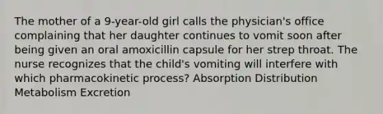 The mother of a 9-year-old girl calls the physician's office complaining that her daughter continues to vomit soon after being given an oral amoxicillin capsule for her strep throat. The nurse recognizes that the child's vomiting will interfere with which pharmacokinetic process? Absorption Distribution Metabolism Excretion