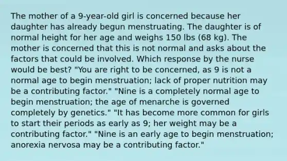 The mother of a 9-year-old girl is concerned because her daughter has already begun menstruating. The daughter is of normal height for her age and weighs 150 lbs (68 kg). The mother is concerned that this is not normal and asks about the factors that could be involved. Which response by the nurse would be best? "You are right to be concerned, as 9 is not a normal age to begin menstruation; lack of proper nutrition may be a contributing factor." "Nine is a completely normal age to begin menstruation; the age of menarche is governed completely by genetics." "It has become more common for girls to start their periods as early as 9; her weight may be a contributing factor." "Nine is an early age to begin menstruation; anorexia nervosa may be a contributing factor."