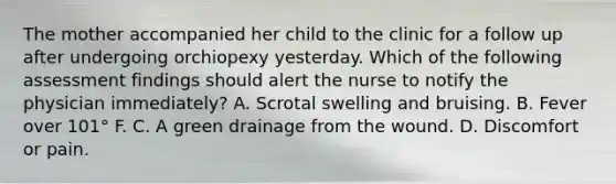 The mother accompanied her child to the clinic for a follow up after undergoing orchiopexy yesterday. Which of the following assessment findings should alert the nurse to notify the physician immediately? A. Scrotal swelling and bruising. B. Fever over 101° F. C. A green drainage from the wound. D. Discomfort or pain.