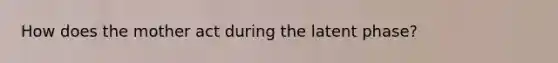 How does the mother act during the latent phase?