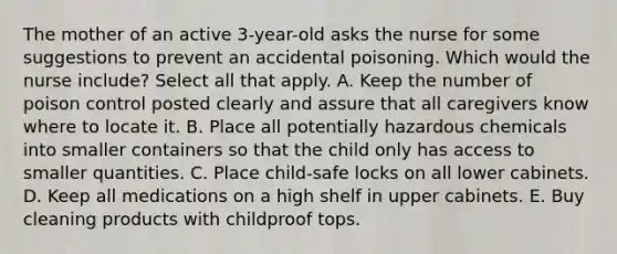 The mother of an active 3-year-old asks the nurse for some suggestions to prevent an accidental poisoning. Which would the nurse include? Select all that apply. A. Keep the number of poison control posted clearly and assure that all caregivers know where to locate it. B. Place all potentially hazardous chemicals into smaller containers so that the child only has access to smaller quantities. C. Place child-safe locks on all lower cabinets. D. Keep all medications on a high shelf in upper cabinets. E. Buy cleaning products with childproof tops.