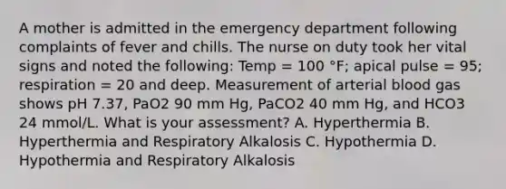 A mother is admitted in the emergency department following complaints of fever and chills. The nurse on duty took her vital signs and noted the following: Temp = 100 °F; apical pulse = 95; respiration = 20 and deep. Measurement of arterial blood gas shows pH 7.37, PaO2 90 mm Hg, PaCO2 40 mm Hg, and HCO3 24 mmol/L. What is your assessment? A. Hyperthermia B. Hyperthermia and Respiratory Alkalosis C. Hypothermia D. Hypothermia and Respiratory Alkalosis